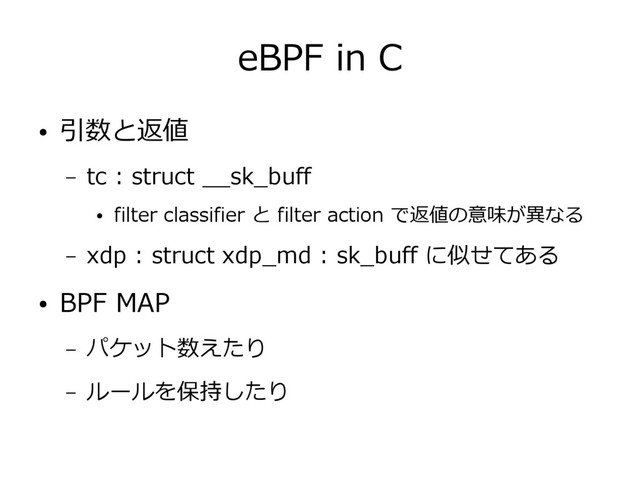 eBPF in C
● 引数と返値
– tc : struct __sk_buff
● filter classifier と filter action で返値の意味が異なる
– xdp : struct xdp_md : sk_buff に似せてある
● BPF MAP
– パケット数えたり
– ルールを保持したり
