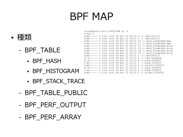 BPF MAP
● 種類
– BPF_TABLE
●
BPF_HASH
●
BPF_HISTOGRAM
●
BPF_STACK_TRACE
– BPF_TABLE_PUBLIC
– BPF_PERF_OUTPUT
– BPF_PERF_ARRAY
root@ubuntu:/proc/3463/fd# ls -l
total 0
lrwx------ 1 root root 64 Dec 22 02:21 0 -> /dev/pts/17
lrwx------ 1 root root 64 Dec 22 02:21 1 -> /dev/pts/17
lrwx------ 1 root root 64 Dec 22 02:21 10 -> anon_inode:bpf-map
lrwx------ 1 root root 64 Dec 22 02:21 11 -> anon_inode:bpf-map
lrwx------ 1 root root 64 Dec 22 02:21 12 -> anon_inode:bpf-prog
lrwx------ 1 root root 64 Dec 22 02:21 13 -> anon_inode:bpf-prog
lrwx------ 1 root root 64 Dec 22 02:21 14 -> anon_inode:bpf-prog
lrwx------ 1 root root 64 Dec 22 02:21 15 -> anon_inode:bpf-prog
lrwx------ 1 root root 64 Dec 22 02:21 2 -> /dev/pts/17
lr-x------ 1 root root 64 Dec 22 02:21 3 -> /dev/urandom
lr-x------ 1 root root 64 Dec 22 02:21 4 -> pipe:[35440]
l-wx------ 1 root root 64 Dec 22 02:21 5 -> pipe:[35440]
lrwx------ 1 root root 64 Dec 22 02:21 6 -> socket:[35441]
lr-x------ 1 root root 64 Dec 22 02:21 7 -> pipe:[35442]
l-wx------ 1 root root 64 Dec 22 02:21 8 -> pipe:[35442]
lrwx------ 1 root root 64 Dec 22 02:21 9 -> socket:[35443]
