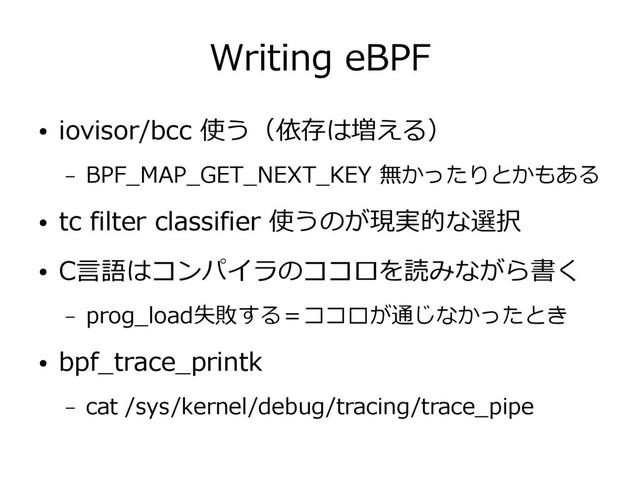 Writing eBPF
● iovisor/bcc 使う（依存は増える）
– BPF_MAP_GET_NEXT_KEY 無かったりとかもある
● tc filter classifier 使うのが現実的な選択
● C言語はコンパイラのココロを読みながら書く
– prog_load失敗する＝ココロが通じなかったとき
● bpf_trace_printk
– cat /sys/kernel/debug/tracing/trace_pipe

