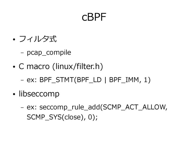 cBPF
● フィルタ式
– pcap_compile
● C macro (linux/filter.h)
– ex: BPF_STMT(BPF_LD | BPF_IMM, 1)
● libseccomp
– ex: seccomp_rule_add(SCMP_ACT_ALLOW,
SCMP_SYS(close), 0);
