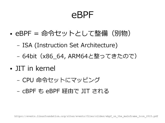 eBPF
● eBPF = 命令セットとして整備（別物）
– ISA (Instruction Set Architecture)
– 64bit（x86_64, ARM64と整ってきたので）
● JIT in kernel
– CPU 命令セットにマッピング
– cBPF も eBPF 経由で JIT される
https://events.linuxfoundation.org/sites/events/files/slides/ebpf_on_the_mainframe_lcon_2015.pdf
