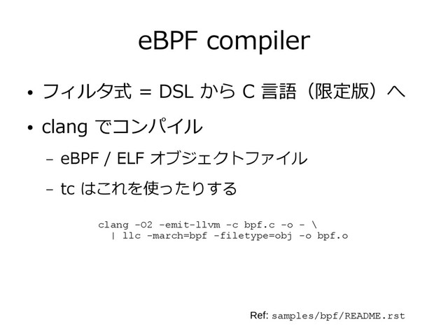 eBPF compiler
● フィルタ式 = DSL から C 言語（限定版）へ
● clang でコンパイル
– eBPF / ELF オブジェクトファイル
– tc はこれを使ったりする
clang -O2 -emit-llvm -c bpf.c -o - \
| llc -march=bpf -filetype=obj -o bpf.o
Ref: samples/bpf/README.rst
