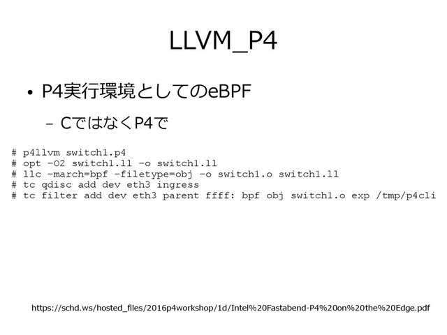 LLVM_P4
● P4実行環境としてのeBPF
– CではなくP4で
# p4llvm switch1.p4
# opt –O2 switch1.ll –o switch1.ll
# llc –march=bpf –filetype=obj –o switch1.o switch1.ll
# tc qdisc add dev eth3 ingress
# tc filter add dev eth3 parent ffff: bpf obj switch1.o exp /tmp/p4cli
https://schd.ws/hosted_files/2016p4workshop/1d/Intel%20Fastabend-P4%20on%20the%20Edge.pdf
