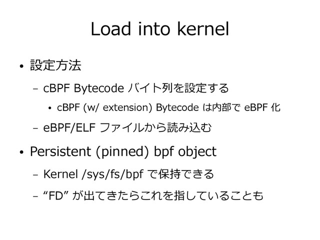 Load into kernel
● 設定方法
– cBPF Bytecode バイト列を設定する
● cBPF (w/ extension) Bytecode は内部で eBPF 化
– eBPF/ELF ファイルから読み込む
● Persistent (pinned) bpf object
– Kernel /sys/fs/bpf で保持できる
– “FD” が出てきたらこれを指していることも
