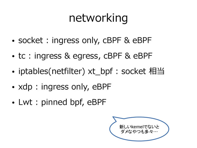 networking
● socket : ingress only, cBPF & eBPF
● tc : ingress & egress, cBPF & eBPF
● iptables(netfilter) xt_bpf : socket 相当
● xdp : ingress only, eBPF
● Lwt : pinned bpf, eBPF
新しいkernelでないと
ダメなやつも多々…
