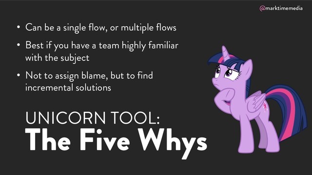 @marktimemedia
UNICORN TOOL:
The Five Whys
• Can be a single flow, or multiple flows
• Best if you have a team highly familiar
with the subject
• Not to assign blame, but to find
incremental solutions

