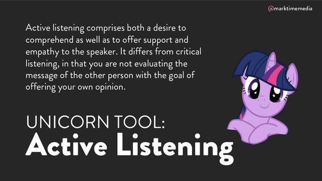@marktimemedia
UNICORN TOOL:
Active Listening
Active listening comprises both a desire to
comprehend as well as to offer support and
empathy to the speaker. It differs from critical
listening, in that you are not evaluating the
message of the other person with the goal of
offering your own opinion.
