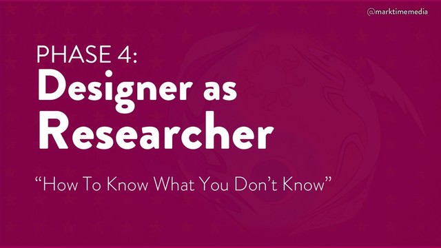 @marktimemedia
PHASE 4:
Designer as
Researcher
“How To Know What You Don’t Know”
