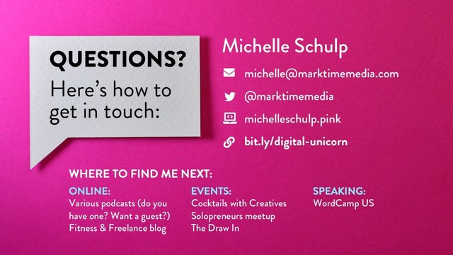 @marktimemedia
QUESTIONS?
Here’s how to
get in touch:
Michelle Schulp
michelle@marktimemedia.com
@marktimemedia
michelleschulp.pink
bit.ly/digital-unicorn
WHERE TO FIND ME NEXT:
ONLINE:
Various podcasts (do you
have one? Want a guest?)
Fitness & Freelance blog
EVENTS:
Cocktails with Creatives
Solopreneurs meetup
The Draw In
SPEAKING:
WordCamp US
