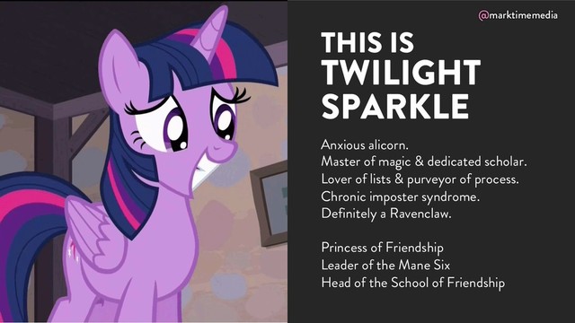 @marktimemedia
Anxious alicorn.
Master of magic & dedicated scholar.
Lover of lists & purveyor of process.
Chronic imposter syndrome.
Definitely a Ravenclaw.
Princess of Friendship
Leader of the Mane Six
Head of the School of Friendship
THIS IS
TWILIGHT
SPARKLE
