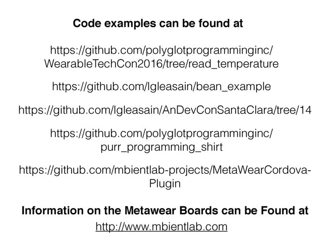 Information on the Metawear Boards can be Found at
http://www.mbientlab.com
https://github.com/polyglotprogramminginc/
purr_programming_shirt
https://github.com/lgleasain/AnDevConSantaClara/tree/14
https://github.com/lgleasain/bean_example
Code examples can be found at
https://github.com/mbientlab-projects/MetaWearCordova-
Plugin
https://github.com/polyglotprogramminginc/
WearableTechCon2016/tree/read_temperature
