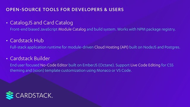 CARDSTACK
• CatalogJS
Front-end biased JavaScript Module Catalog and build system. Works with NPM package registry.
• Cardstack Hub
Full-stack application runtime for module-driven Cloud Hosting (API) built on NodeJS and Postgres.
• Cardstack Builder
End user focused No-Code Editor built on EmberJS (Octane). Support Live Code Editing for CSS
theming and (soon) template customization using Monaco or VS Code.
OPEN-SOURCE TOOLS FOR DEVELOPERS & USERS
and Card Catalog

