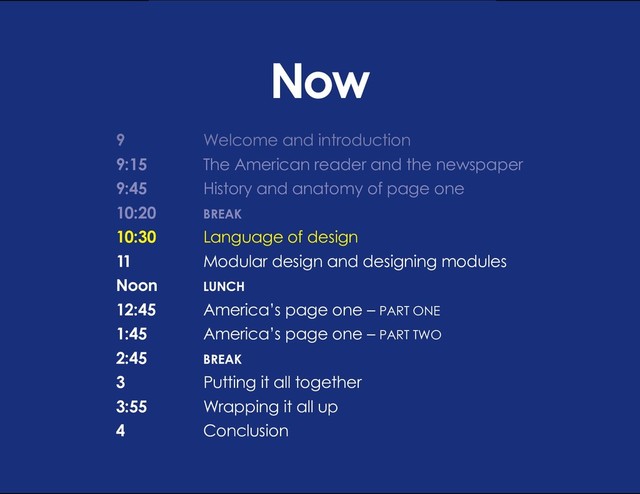 DESIGN BASIC TRAINING
LANGUAGE OF DESIGN
Now
9 			 Welcome and introduction
9:15		 The American reader and the newspaper
9:45		 History and anatomy of page one
10:20		 BREAK
10:30		 Language of design
11			 Modular design and designing modules
Noon		 LUNCH
12:45 		 America’s page one – PART ONE
1:45		 America’s page one – PART TWO
2:45		BREAK
3			 Putting it all together
3:55		 Wrapping it all up
4			Conclusion
