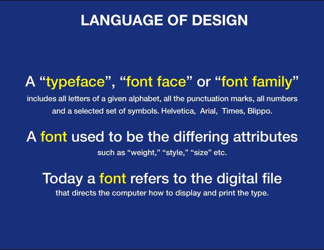 DESIGN BASIC TRAINING
LANGUAGE OF DESIGN
A “typeface”, “font face” or “font family”
includes all letters of a given alphabet, all the punctuation marks, all numbers
and a selected set of symbols. Helvetica, Arial, Times, Blippo.
A font used to be the differing attributes
such as “weight,” “style,” “size” etc.
Today a font refers to the digital file
that directs the computer how to display and print the type.
