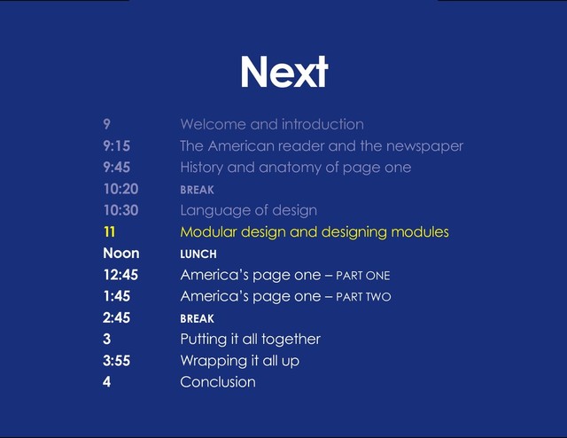 DESIGN BASIC TRAINING
LANGUAGE OF DESIGN
Next
9 			 Welcome and introduction
9:15		 The American reader and the newspaper
9:45		 History and anatomy of page one
10:20		 BREAK
10:30		 Language of design
11			 Modular design and designing modules
Noon		 LUNCH
12:45 		 America’s page one – PART ONE
1:45		 America’s page one – PART TWO
2:45		BREAK
3			 Putting it all together
3:55		 Wrapping it all up
4			Conclusion
