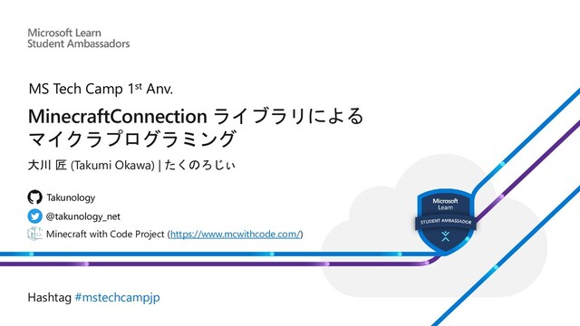 MinecraftConnection ライブラリによる
マイクラプログラミング
大川 匠 (Takumi Okawa) | たくのろじぃ
Minecraft with Code Project (https://www.mcwithcode.com/)
@takunology_net
Takunology
Hashtag #mstechcampjp
MS Tech Camp 1st Anv.
