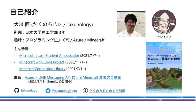 大川 匠 (たくのろじぃ / Takunology)
主な活動 :
- Microsoft Learn Student Ambassador (2021/1/7~)
- Minecraft with Code Project (2020/11/1~)
- MinecraftConnection Library (2021/7/1~)
書籍：Azure × LINE Messaging API によるMinecraft 農業の自動化
(2021/3/18~ Zennにて公開中)
@takunology_net
Takunology たくのろじぃのメモ部屋
趣味 : プログラミング(主にC#) / Azure / Minecraft
SNSアイコン
所属 : 日本大学理工学部 3年
