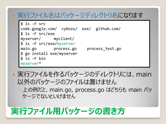 実行ファイル用パッケージの書き方
 実行ファイル名はパッケージディレクトリ名になります
 実行ファイルを作るパッケージのディレクトリには、main
以外のパッケージのファイルは置けません
◦ 上の例だと、main.go, process.go はどちらも main パッ
ケージでないといけません
$ ls -F src
code.google.com/ cybozu/ exe/ github.com/
$ ls -F src/exe
myserver/ myclient/
$ ls -F src/exe/myserver
main.go process.go process_test.go
$ go install exe/myserver
$ ls -F bin
myserver*
