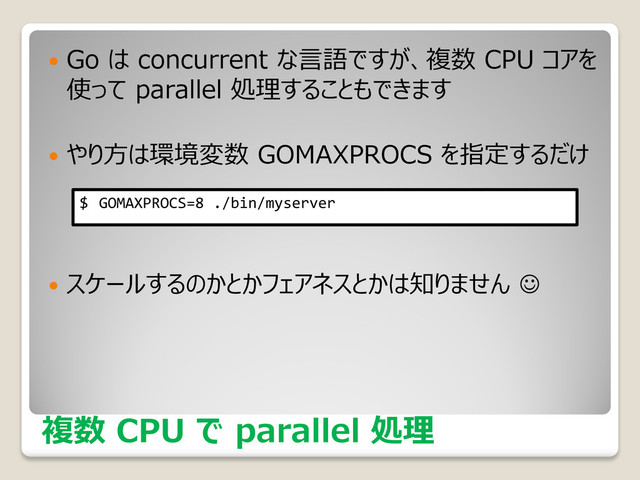複数 CPU で parallel 処理
 Go は concurrent な言語ですが、複数 CPU コアを
使って parallel 処理することもできます
 やり方は環境変数 GOMAXPROCS を指定するだけ
 スケールするのかとかフェアネスとかは知りません 
$ GOMAXPROCS=8 ./bin/myserver

