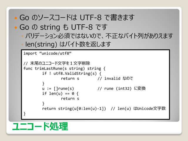 ユニコード処理
 Go のソースコードは UTF-8 で書きます
 Go の string も UTF-8 です
◦ バリデーション必須ではないので、不正なバイト列がありえます
◦ len(string) はバイト数を返します
import ”unicode/utf8”
// 末尾のユニコード文字を１文字削除
func trimLastRune(s string) string {
if ! utf8.ValidString(s) {
return s // invalid なので
}
u := []rune(s) // rune (int32) に変換
if len(u) == 0 {
return s
}
return string(u[0:len(u)-1]) // len(u) はUnicode文字数
}
