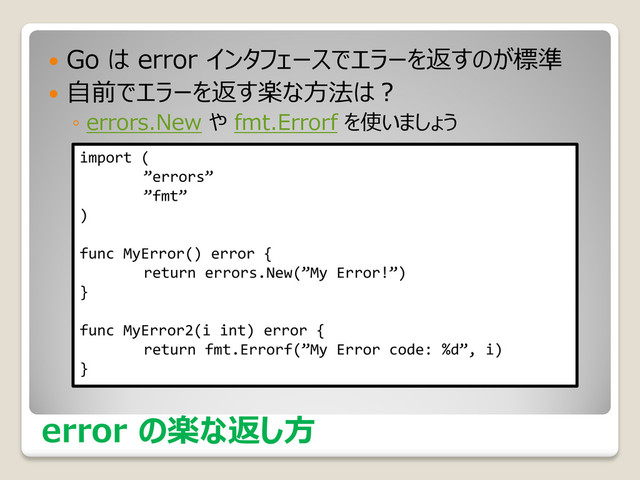 error の楽な返し方
 Go は error インタフェースでエラーを返すのが標準
 自前でエラーを返す楽な方法は？
◦ errors.New や fmt.Errorf を使いましょう
import (
”errors”
”fmt”
)
func MyError() error {
return errors.New(”My Error!”)
}
func MyError2(i int) error {
return fmt.Errorf(”My Error code: %d”, i)
}
