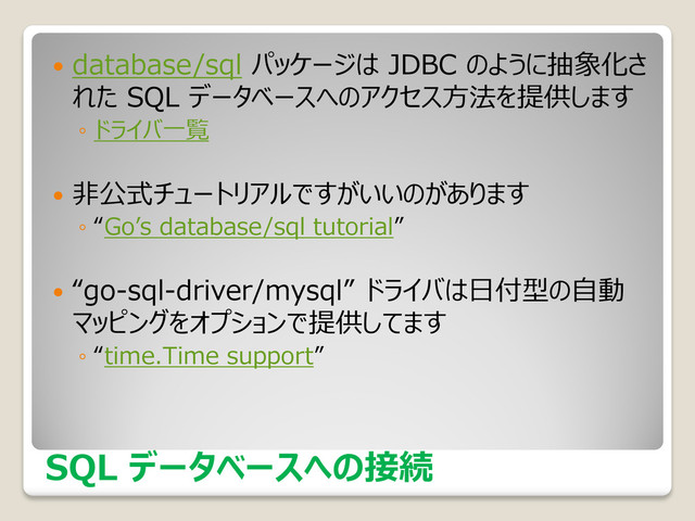 SQL データベースへの接続
 database/sql パッケージは JDBC のように抽象化さ
れた SQL データベースへのアクセス方法を提供します
◦ ドライバ一覧
 非公式チュートリアルですがいいのがあります
◦ “Go’s database/sql tutorial”
 “go-sql-driver/mysql” ドライバは日付型の自動
マッピングをオプションで提供してます
◦ “time.Time support”
