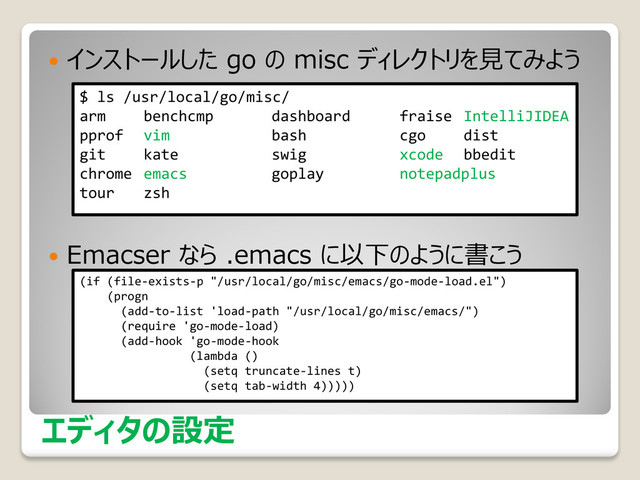 エディタの設定
 インストールした go の misc ディレクトリを見てみよう
 Emacser なら .emacs に以下のように書こう
$ ls /usr/local/go/misc/
arm benchcmp dashboard fraise IntelliJIDEA
pprof vim bash cgo dist
git kate swig xcode bbedit
chrome emacs goplay notepadplus
tour zsh
(if (file-exists-p "/usr/local/go/misc/emacs/go-mode-load.el")
(progn
(add-to-list 'load-path "/usr/local/go/misc/emacs/")
(require 'go-mode-load)
(add-hook 'go-mode-hook
(lambda ()
(setq truncate-lines t)
(setq tab-width 4)))))

