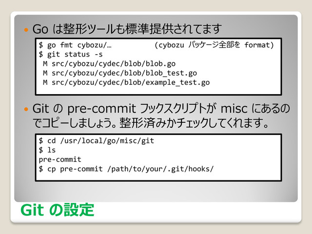 Git の設定
 Go は整形ツールも標準提供されてます
 Git の pre-commit フックスクリプトが misc にあるの
でコピーしましょう。整形済みかチェックしてくれます。
$ cd /usr/local/go/misc/git
$ ls
pre-commit
$ cp pre-commit /path/to/your/.git/hooks/
$ go fmt cybozu/… (cybozu パッケージ全部を format)
$ git status -s
M src/cybozu/cydec/blob/blob.go
M src/cybozu/cydec/blob/blob_test.go
M src/cybozu/cydec/blob/example_test.go
