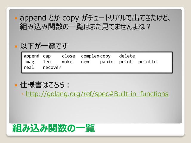 組み込み関数の一覧
 append とか copy がチュートリアルで出てきたけど、
組み込み関数の一覧はまだ見てませんよね？
 以下が一覧です
 仕様書はこちら：
◦ http://golang.org/ref/spec#Built-in_functions
append cap close complex copy delete
imag len make new panic print println
real recover
