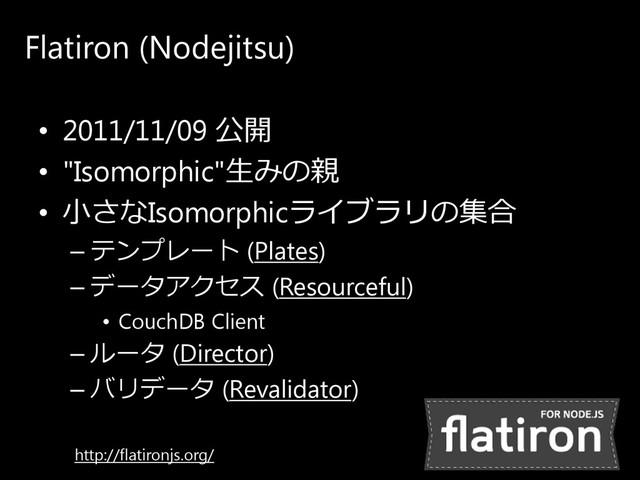 Flatiron (Nodejitsu)
• 2011/11/09 公開
• "Isomorphic"生みの 親
• 小さ なIsomorphicラ イ ブ ラ リ の 集合
– テ ン プ レ ー ト (Plates)
– デ ー タ ア ク セ ス (Resourceful)
• CouchDB Client
– ル ー タ (Director)
– バ リ デ ー タ (Revalidator)
http://flatironjs.org/
