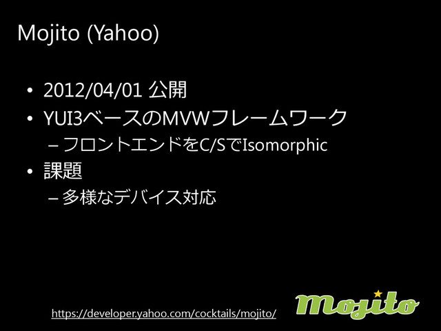 Mojito (Yahoo)
• 2012/04/01 公開
• YUI3ベ ー ス の MVWフ レ ー ム ワ ー ク
– フ ロ ン ト エ ン ド を C/Sで Isomorphic
• 課題
– 多様なデ バ イ ス 対応
https://developer.yahoo.com/cocktails/mojito/
