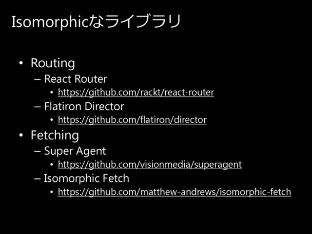 Isomorphicなラ イ ブ ラ リ
• Routing
– React Router
• https://github.com/rackt/react-router
– Flatiron Director
• https://github.com/flatiron/director
• Fetching
– Super Agent
• https://github.com/visionmedia/superagent
– Isomorphic Fetch
• https://github.com/matthew-andrews/isomorphic-fetch
