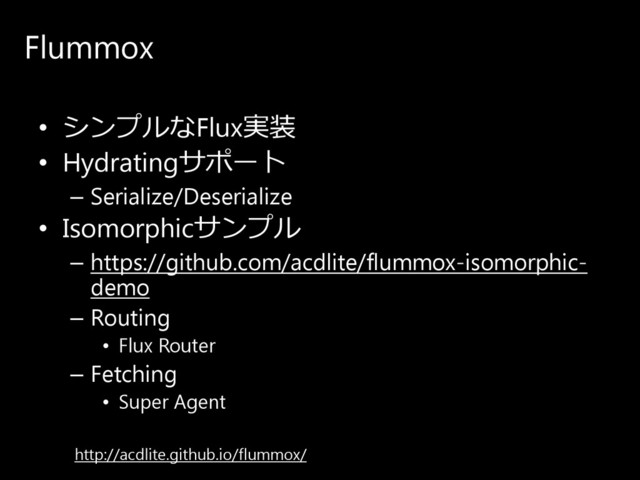Flummox
• シ ン プ ル なFlux実装
• Hydratingサ ポ ー ト
– Serialize/Deserialize
• Isomorphicサ ン プ ル
– https://github.com/acdlite/flummox-isomorphic-
demo
– Routing
• Flux Router
– Fetching
• Super Agent
http://acdlite.github.io/flummox/
