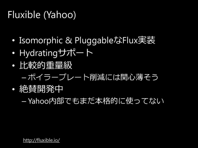 Fluxible (Yahoo)
• Isomorphic & PluggableなFlux実装
• Hydratingサ ポ ー ト
• ⽐較的重量級
– ボ イ ラ ー プ レ ー ト 削減に は関心薄そ う
• 絶賛開発中
– Yahoo内部で も ま だ 本格的に 使っ て ない
http://fluxible.io/
