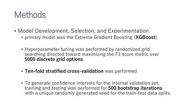 Methods
• Model Development, Selection, and Experimentation
• primary model was the Extreme Gradient Boosting (XGBoost)
• Hyperparameter tuning was performed by randomized grid
searching directed toward maximizing the F1 score metric over
5000 discrete grid options
• Ten-fold stratified cross-validation was performed
• To generate confidence intervals for the internal validation set,
training and testing was performed for 500 bootstrap iterations
with a unique randomly generated seed for the train-test data splits.
