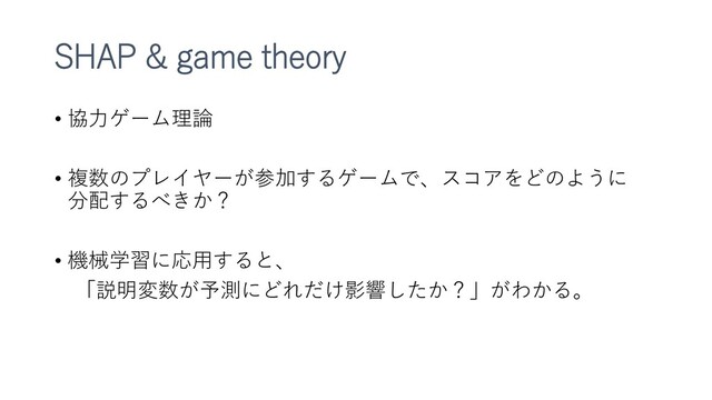 SHAP & game theory
• 協力ゲーム理論
• 複数のプレイヤーが参加するゲームで、スコアをどのように
分配するべきか？
• 機械学習に応用すると、
「説明変数が予測にどれだけ影響したか？」がわかる。
