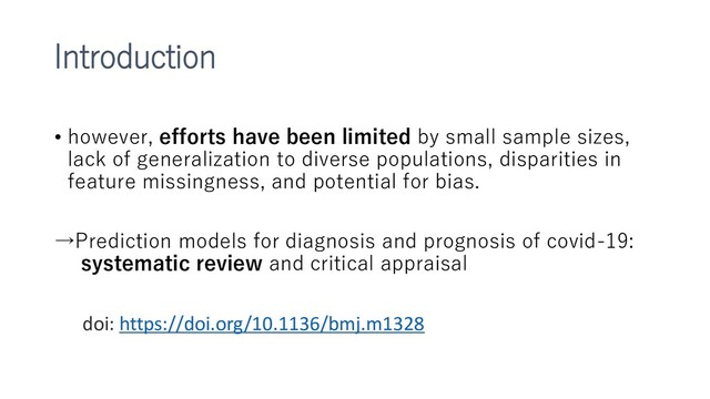 Introduction
• however, efforts have been limited by small sample sizes,
lack of generalization to diverse populations, disparities in
feature missingness, and potential for bias.
→Prediction models for diagnosis and prognosis of covid-19:
systematic review and critical appraisal
doi: https://doi.org/10.1136/bmj.m1328

