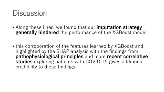 Discussion
• Along these lines, we found that our imputation strategy
generally hindered the performance of the XGBoost model.
• this corroboration of the features learned by XGBoost and
highlighted by the SHAP analysis with the findings from
pathophysiological principles and more recent correlative
studies exploring patients with COVID-19 gives additional
credibility to these findings.
