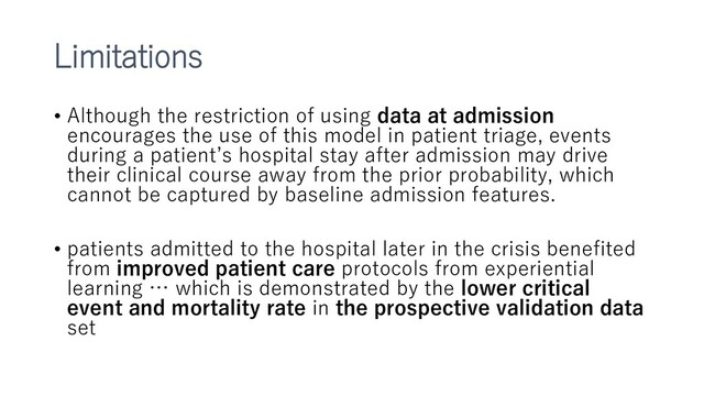 Limitations
• Although the restriction of using data at admission
encourages the use of this model in patient triage, events
during a patient’s hospital stay after admission may drive
their clinical course away from the prior probability, which
cannot be captured by baseline admission features.
• patients admitted to the hospital later in the crisis benefited
from improved patient care protocols from experiential
learning … which is demonstrated by the lower critical
event and mortality rate in the prospective validation data
set
