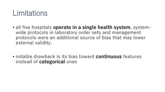 Limitations
• all five hospitals operate in a single health system, system-
wide protocols in laboratory order sets and management
protocols were an additional source of bias that may lower
external validity.
• notable drawback is its bias toward continuous features
instead of categorical ones
