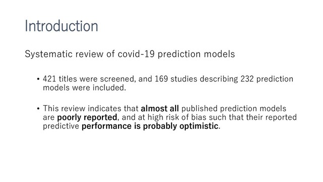 Introduction
Systematic review of covid-19 prediction models
• 421 titles were screened, and 169 studies describing 232 prediction
models were included.
• This review indicates that almost all published prediction models
are poorly reported, and at high risk of bias such that their reported
predictive performance is probably optimistic.

