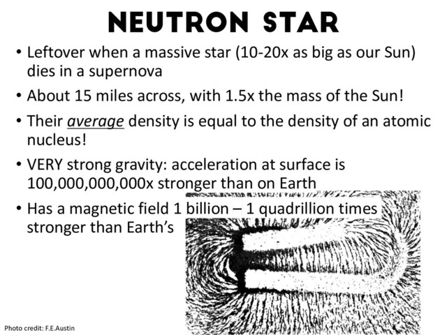 Neutron star
Photo credit: F.E.Austin
• Leftover when a massive star (10-20x as big as our Sun)
dies in a supernova
• About 15 miles across, with 1.5x the mass of the Sun!
• Their average density is equal to the density of an atomic
nucleus!
• VERY strong gravity: acceleration at surface is
100,000,000,000x stronger than on Earth
• Has a magnetic field 1 billion – 1 quadrillion times
stronger than Earth’s
