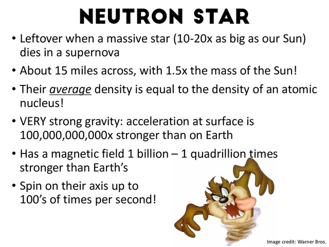 Neutron star
• Leftover when a massive star (10-20x as big as our Sun)
dies in a supernova
• About 15 miles across, with 1.5x the mass of the Sun!
• Their average density is equal to the density of an atomic
nucleus!
• VERY strong gravity: acceleration at surface is
100,000,000,000x stronger than on Earth
• Has a magnetic field 1 billion – 1 quadrillion times
stronger than Earth’s
• Spin on their axis up to
100’s of times per second!
Watts+16
Image credit: Warner Bros.
