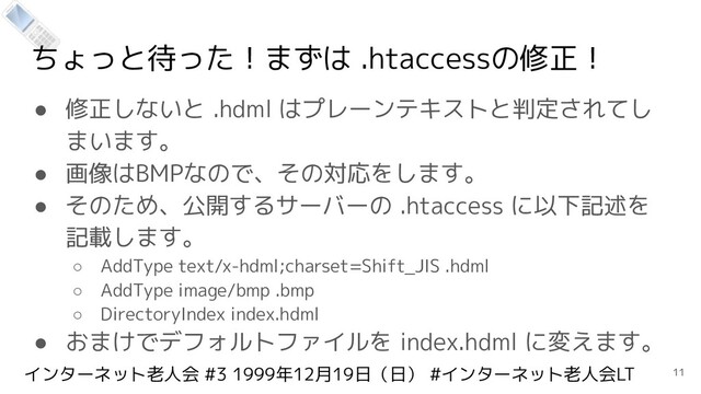 インターネット老人会 #3 1999年12月19日（日） #インターネット老人会LT
ちょっと待った！まずは .htaccessの修正！
● 修正しないと .hdml はプレーンテキストと判定されてし
まいます。
● 画像はBMPなので、その対応をします。
● そのため、公開するサーバーの .htaccess に以下記述を
記載します。
○ AddType text/x-hdml;charset=Shift_JIS .hdml
○ AddType image/bmp .bmp
○ DirectoryIndex index.hdml
● おまけでデフォルトファイルを index.hdml に変えます。
11

