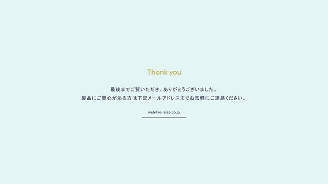 最後までご覧いただき、ありがとうございました。
製品にご関心がある方は下記メールアドレスまでお気軽にご連絡ください。
web@re-size.co.jp
