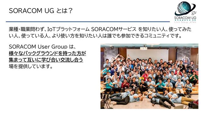 SORACOM UG とは？
業種・職業問わず、IoTプラットフォーム SORACOMサービス を知りたい人、使ってみた
い人、使っている人、より使い方を知りたい人は誰でも参加できるコミュ二ティです。
SORACOM User Group は、
様々なバックグラウンドを持った方が
集まって互いに学び合い交流し合う
場を提供しています。
