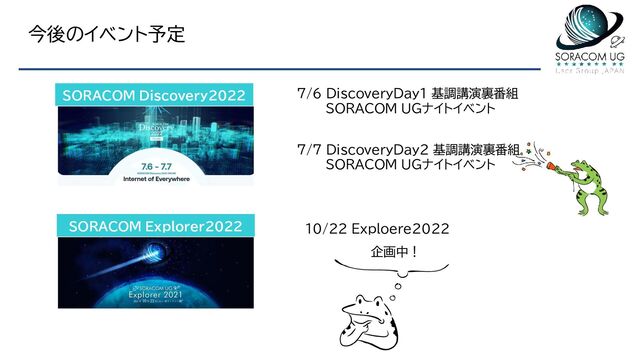 今後のイベント予定
SORACOM Discovery2022
SORACOM Explorer2022
7/6 DiscoveryDay1 基調講演裏番組
SORACOM UGナイトイベント
7/7 DiscoveryDay2 基調講演裏番組
SORACOM UGナイトイベント
10/22 Exploere2022
企画中！

