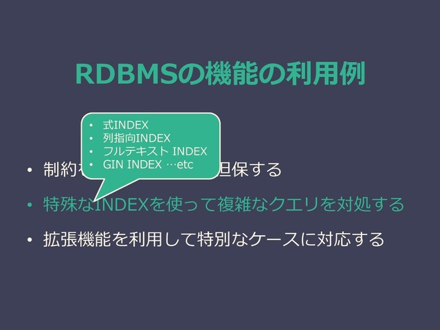 RDBMSの機能の利用例
• 制約を使ってデータを担保する
• 特殊なINDEXを使って複雑なクエリを対処する
• 拡張機能を利用して特別なケースに対応する
• 式INDEX
• 列指向INDEX
• フルテキスト INDEX
• GIN INDEX …etc
