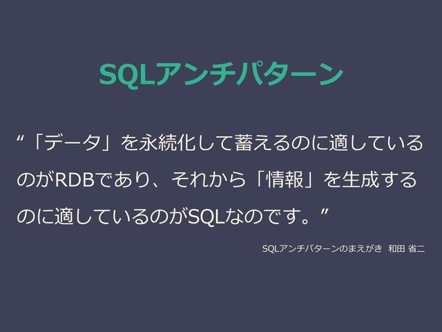 SQLアンチパターン
“「データ」を永続化して蓄えるのに適している
のがRDBであり、それから「情報」を生成する
のに適しているのがSQLなのです。”
SQLアンチパターンのまえがき 和田 省二
