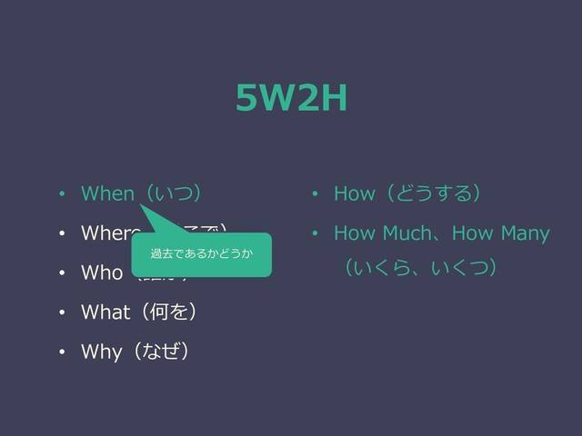 5W2H
• When（いつ）
• Where（どこで）
• Who（誰が）
• What（何を）
• Why（なぜ）
• How（どうする）
• How Much、How Many
（いくら、いくつ）
過去であるかどうか
